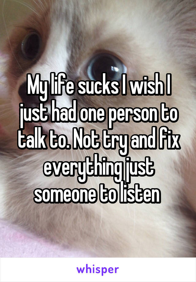 My life sucks I wish I just had one person to talk to. Not try and fix everything just someone to listen 