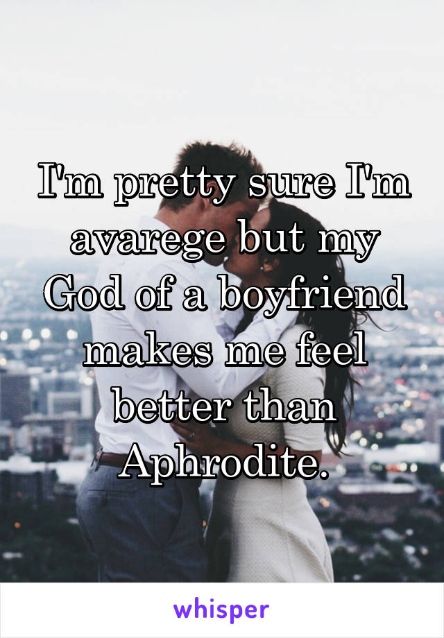 I'm pretty sure I'm avarege but my God of a boyfriend makes me feel better than Aphrodite.