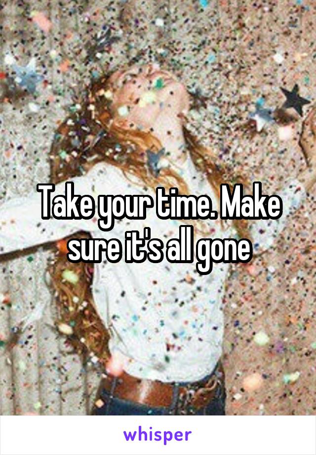 Take your time. Make sure it's all gone