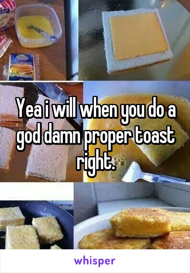 Yea i will when you do a god damn proper toast right.