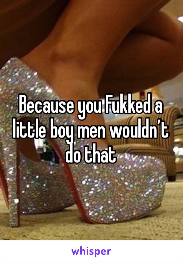 Because you Fukked a little boy men wouldn’t do that