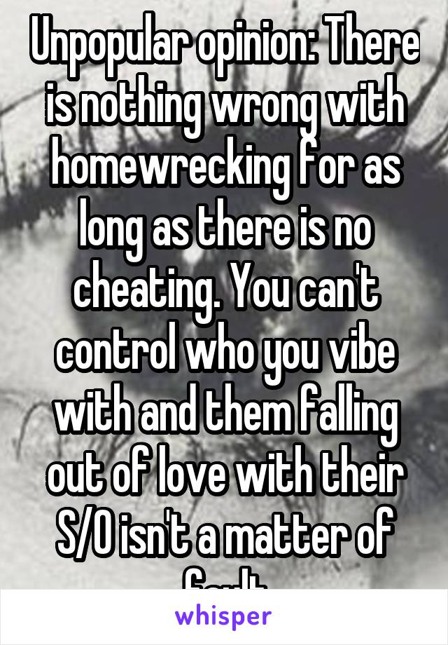 Unpopular opinion: There is nothing wrong with homewrecking for as long as there is no cheating. You can't control who you vibe with and them falling out of love with their S/O isn't a matter of fault