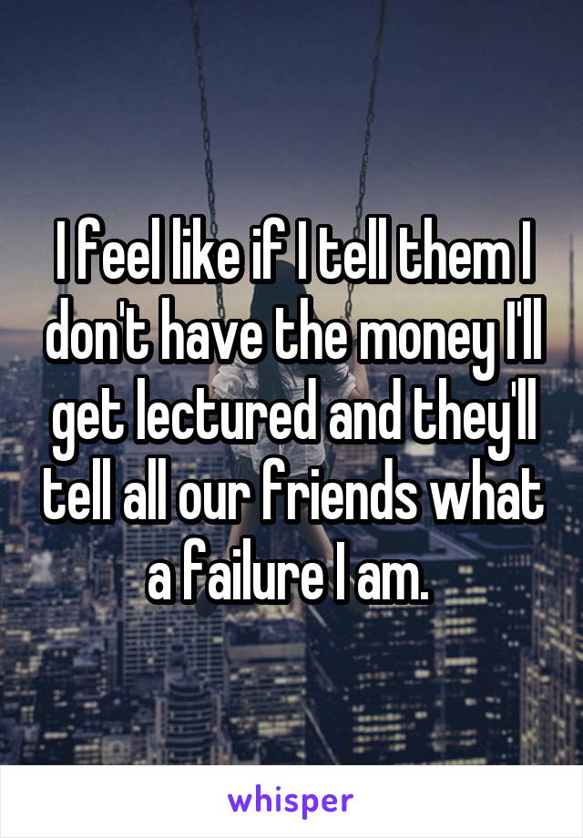I feel like if I tell them I don't have the money I'll get lectured and they'll tell all our friends what a failure I am. 