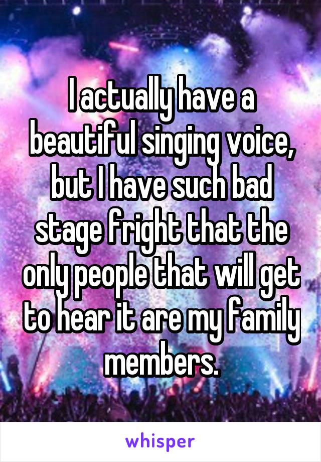 I actually have a beautiful singing voice, but I have such bad stage fright that the only people that will get to hear it are my family members.
