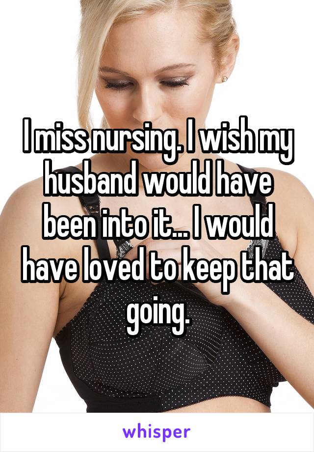 I miss nursing. I wish my husband would have been into it... I would have loved to keep that going.