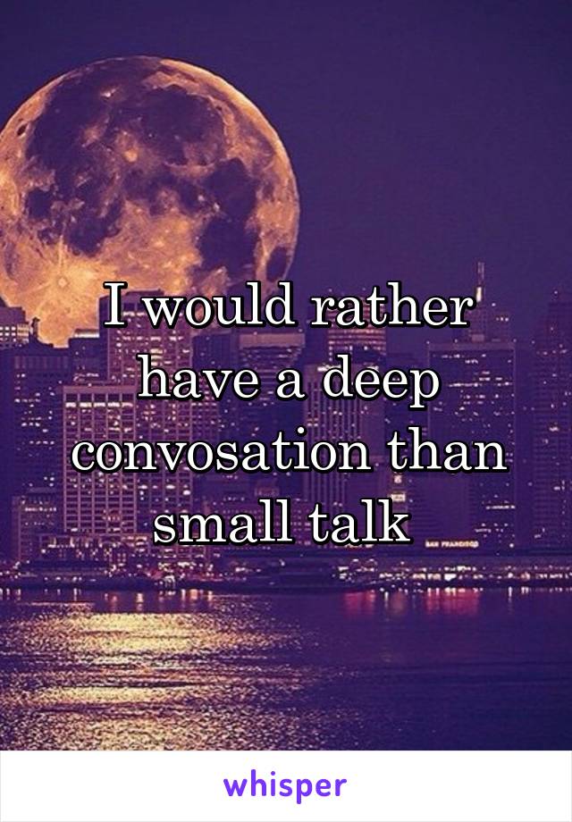 I would rather have a deep convosation than small talk 