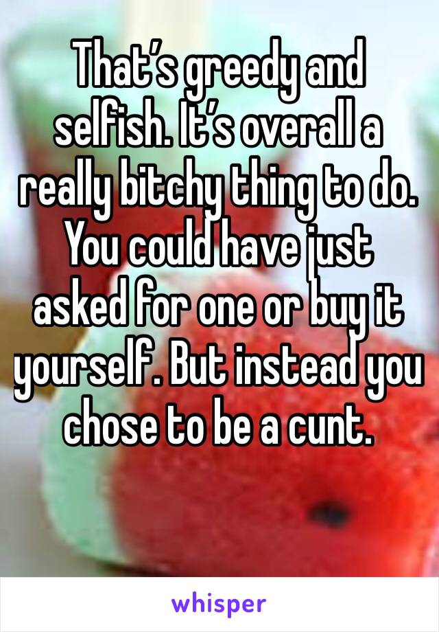 That’s greedy and selfish. It’s overall a really bitchy thing to do.  You could have just asked for one or buy it yourself. But instead you chose to be a cunt.