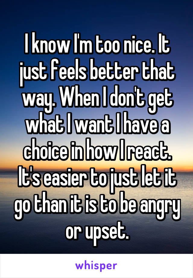 I know I'm too nice. It just feels better that way. When I don't get what I want I have a choice in how I react. It's easier to just let it go than it is to be angry or upset.