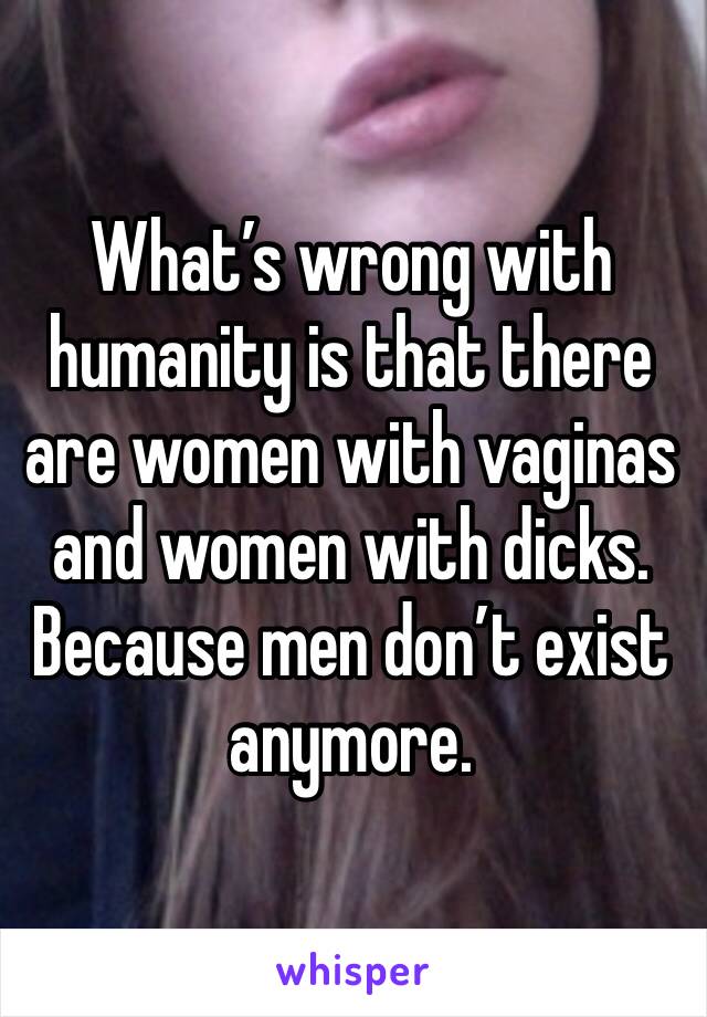 What’s wrong with humanity is that there are women with vaginas and women with dicks. Because men don’t exist anymore. 