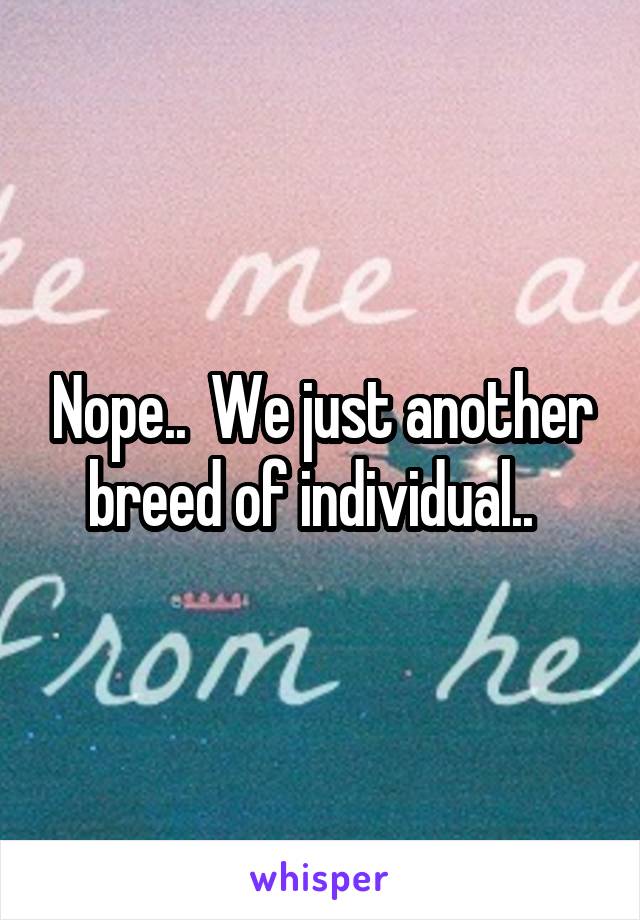 Nope..  We just another breed of individual..  