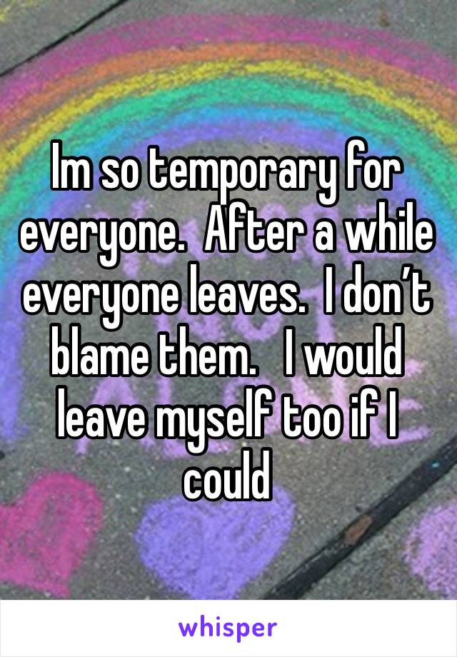 Im so temporary for everyone.  After a while everyone leaves.  I don’t blame them.   I would leave myself too if I could 