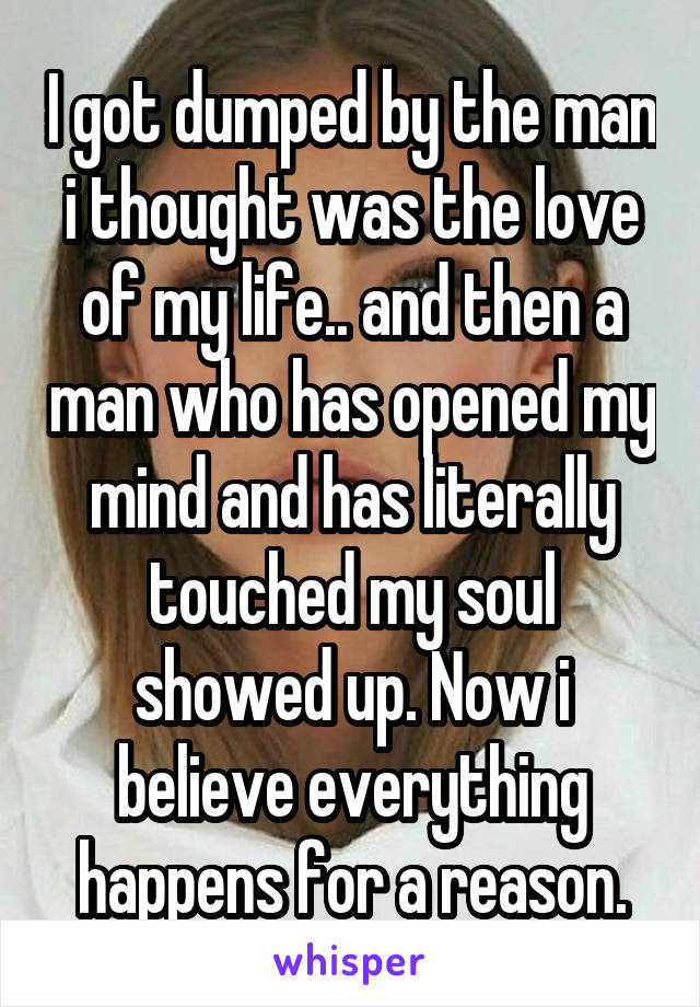 I got dumped by the man i thought was the love of my life.. and then a man who has opened my mind and has literally touched my soul showed up. Now i believe everything happens for a reason.