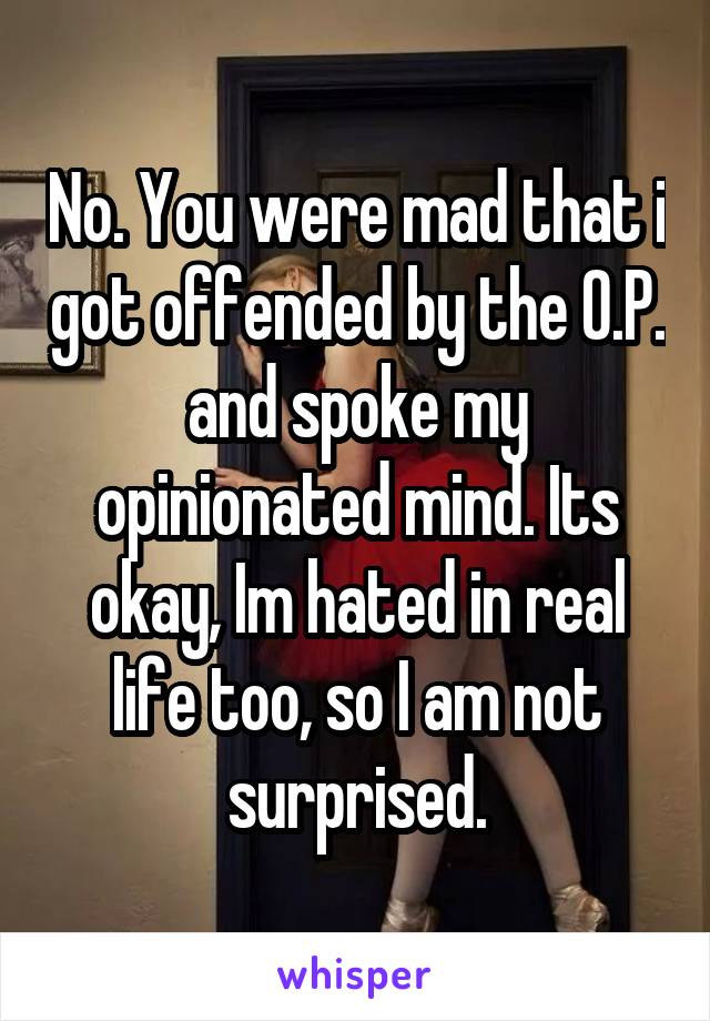 No. You were mad that i got offended by the O.P. and spoke my opinionated mind. Its okay, Im hated in real life too, so I am not surprised.