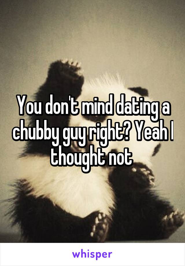 You don't mind dating a chubby guy right? Yeah I thought not 