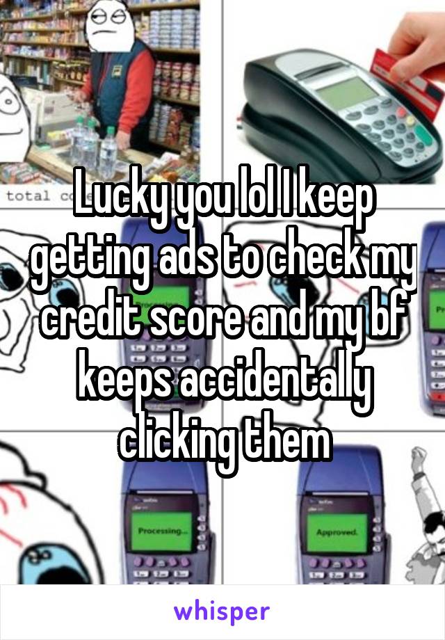 Lucky you lol I keep getting ads to check my credit score and my bf keeps accidentally clicking them