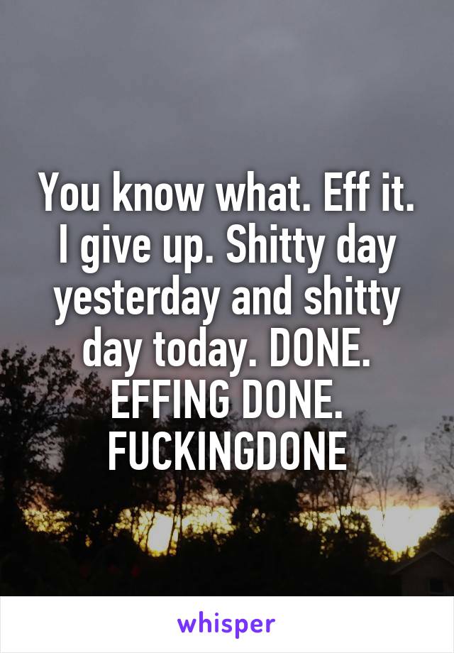 You know what. Eff it. I give up. Shitty day yesterday and shitty day today. DONE. EFFING DONE. FUCKINGDONE