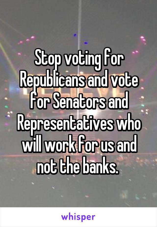 Stop voting for Republicans and vote for Senators and Representatives who will work for us and not the banks. 