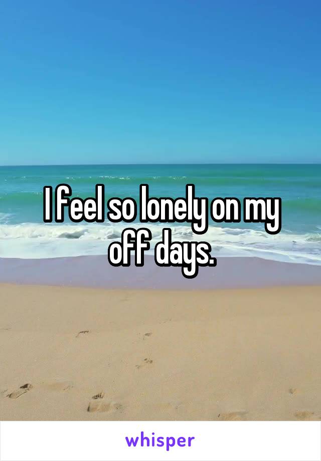I feel so lonely on my off days.