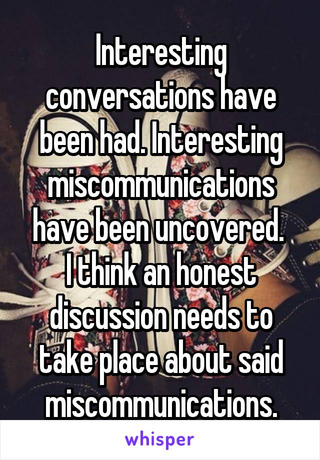 Interesting conversations have been had. Interesting miscommunications have been uncovered. 
I think an honest discussion needs to take place about said miscommunications.