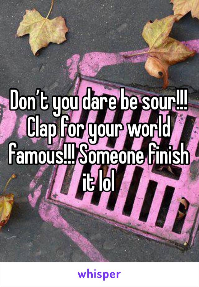 Don’t you dare be sour!!! Clap for your world famous!!! Someone finish it lol 