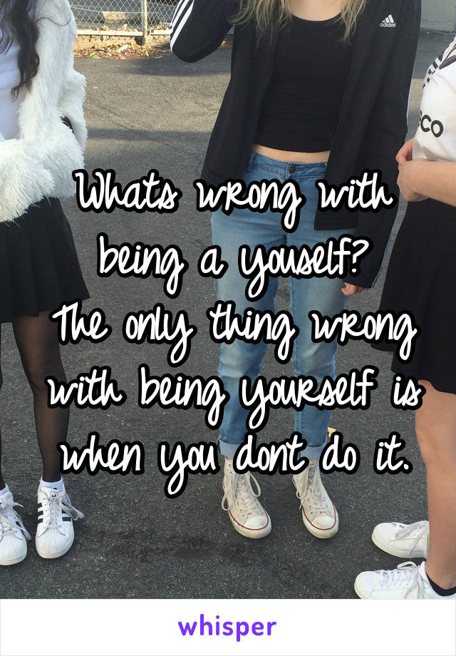 Whats wrong with being a youself?
The only thing wrong with being yourself is when you dont do it.
