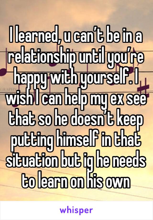 I learned, u can’t be in a relationship until you’re happy with yourself. I wish I can help my ex see that so he doesn’t keep putting himself in that situation but ig he needs to learn on his own
