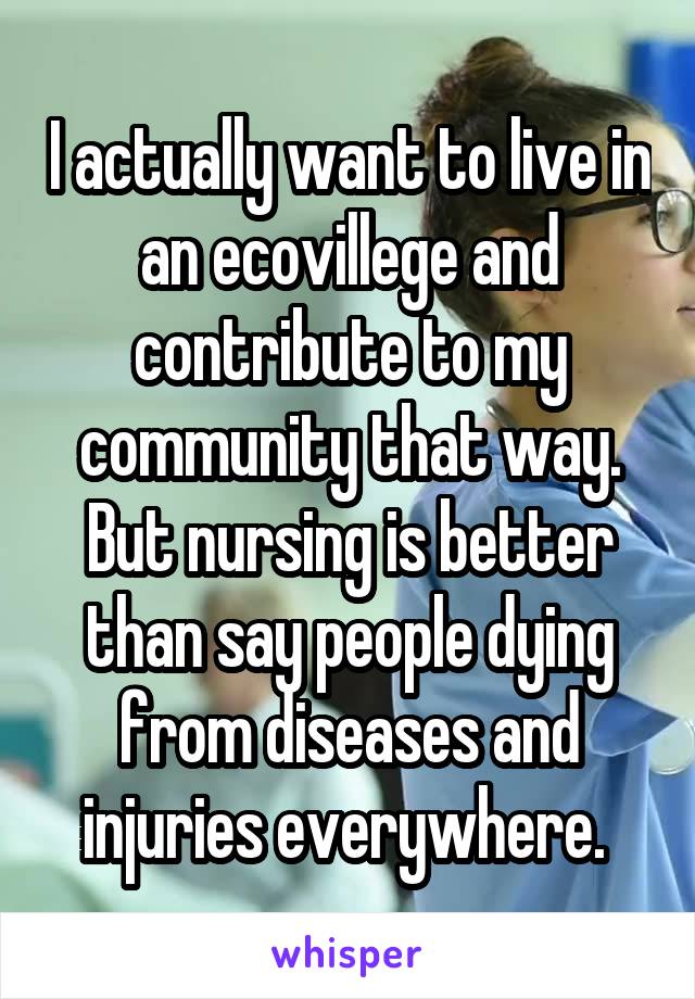 I actually want to live in an ecovillege and contribute to my community that way. But nursing is better than say people dying from diseases and injuries everywhere. 