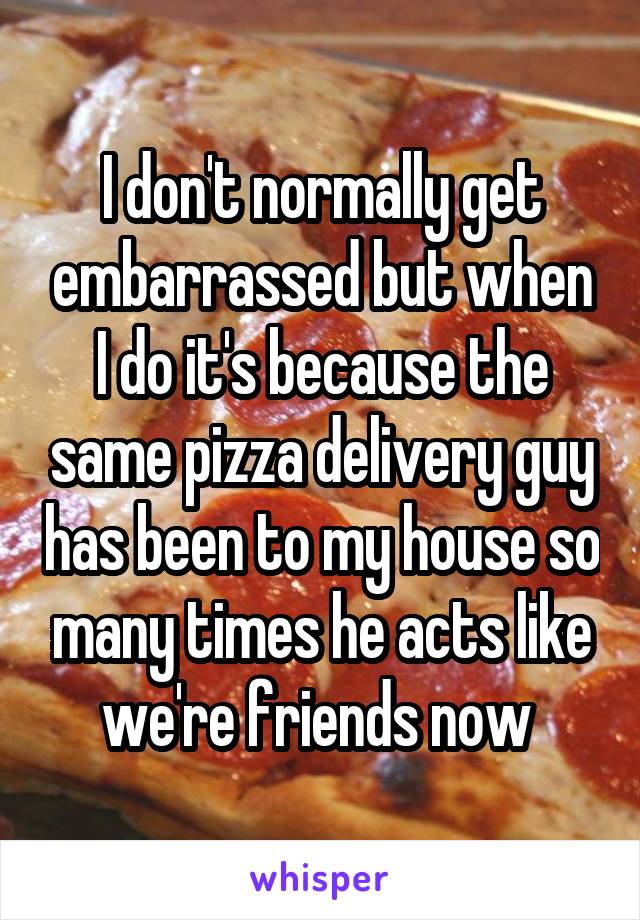 I don't normally get embarrassed but when I do it's because the same pizza delivery guy has been to my house so many times he acts like we're friends now 