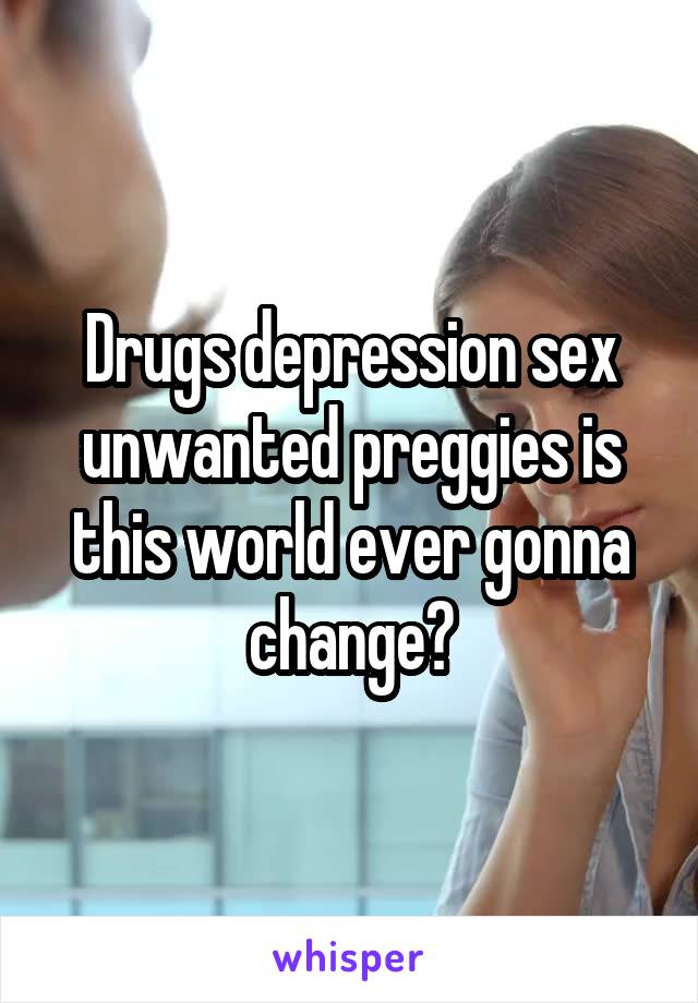 Drugs depression sex unwanted preggies is this world ever gonna change?