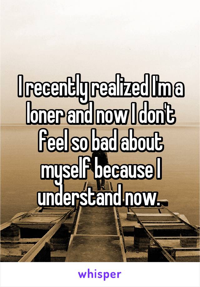 I recently realized I'm a loner and now I don't feel so bad about myself because I understand now. 