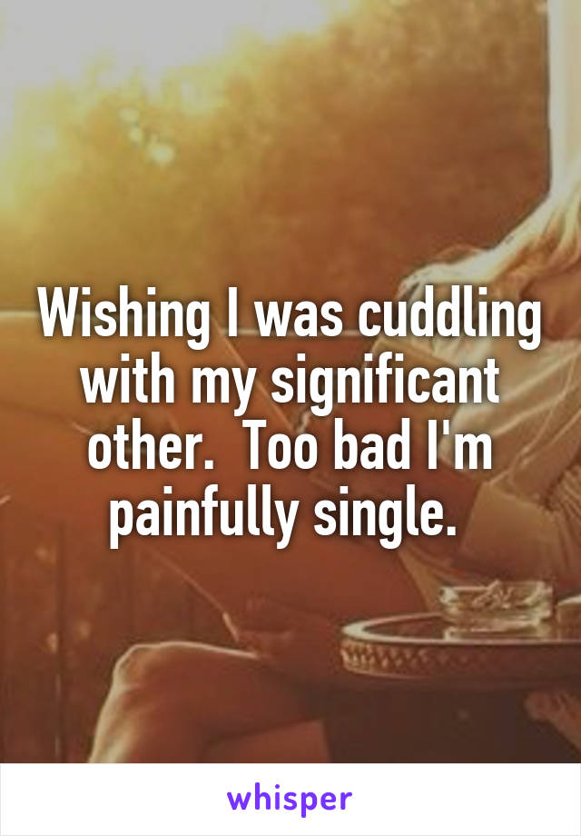 Wishing I was cuddling with my significant other.  Too bad I'm painfully single. 