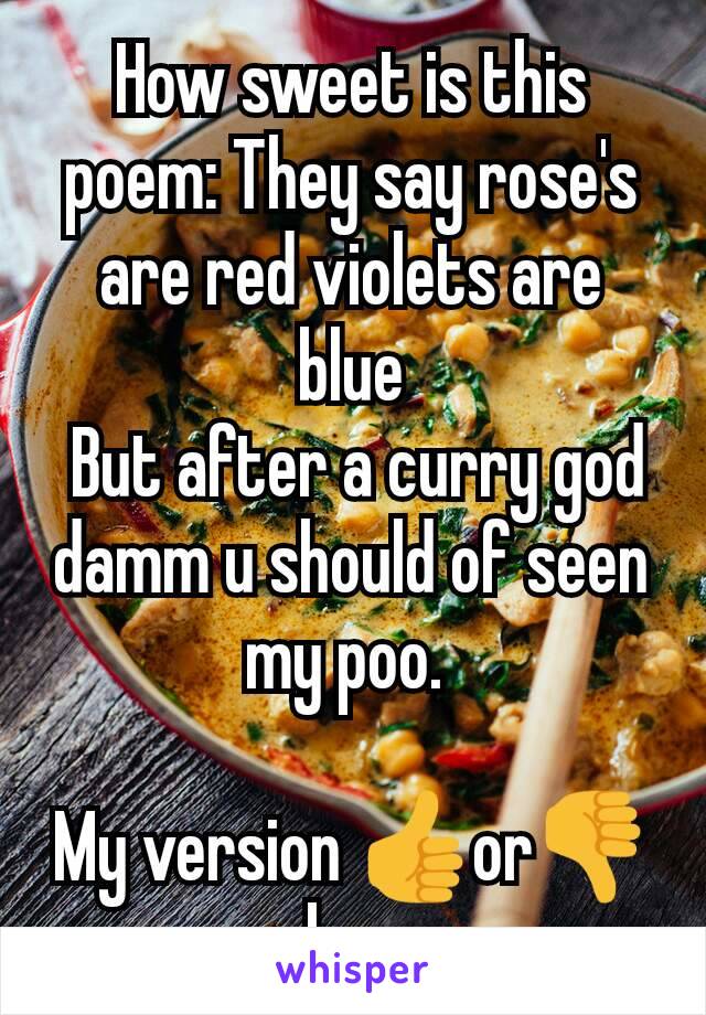 How sweet is this poem: They say rose's are red violets are blue
 But after a curry god damm u should of seen my poo. 

My version 👍or👎 u choose 