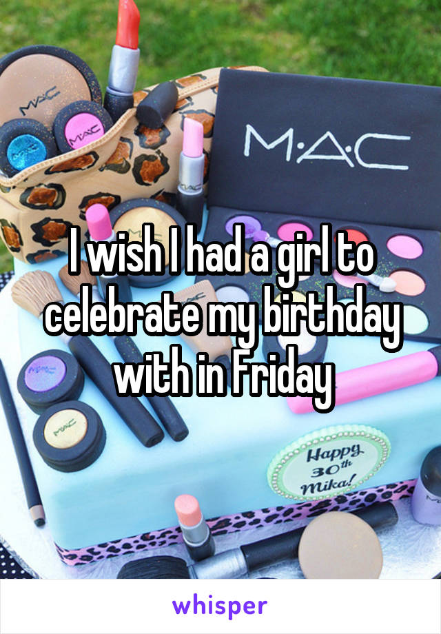 I wish I had a girl to celebrate my birthday with in Friday