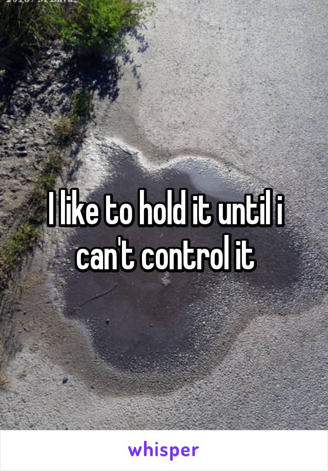 I like to hold it until i can't control it