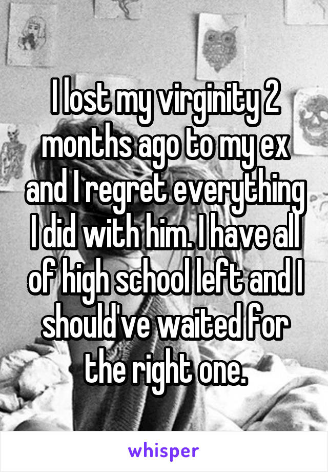 I lost my virginity 2 months ago to my ex and I regret everything I did with him. I have all of high school left and I should've waited for the right one.
