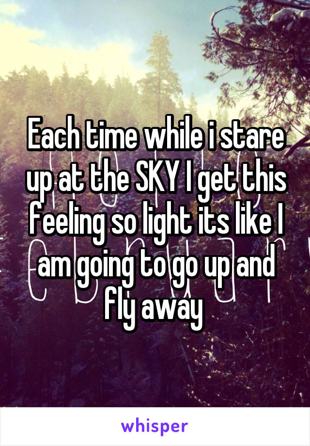 Each time while i stare up at the SKY I get this feeling so light its like I am going to go up and fly away 