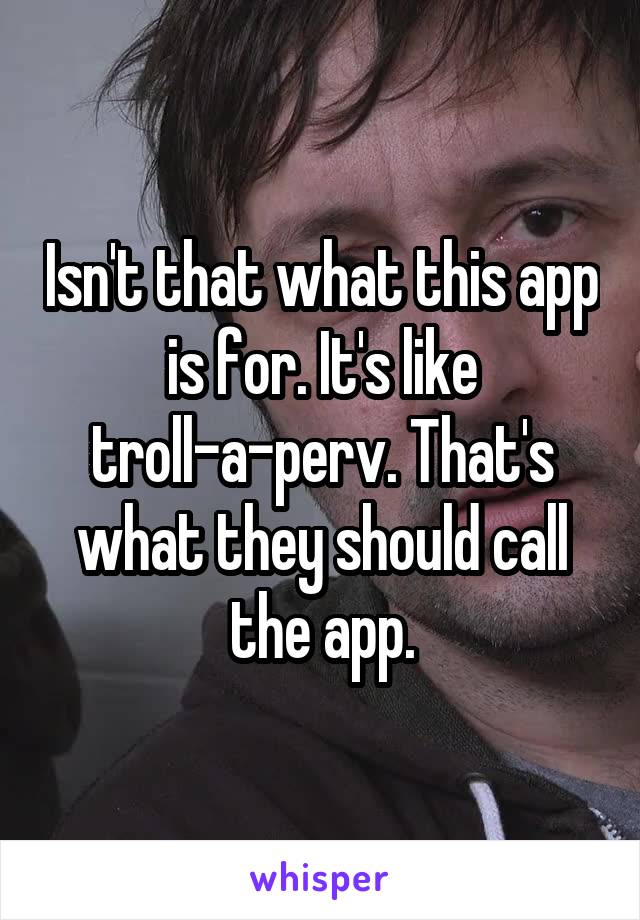 Isn't that what this app is for. It's like troll-a-perv. That's what they should call the app.