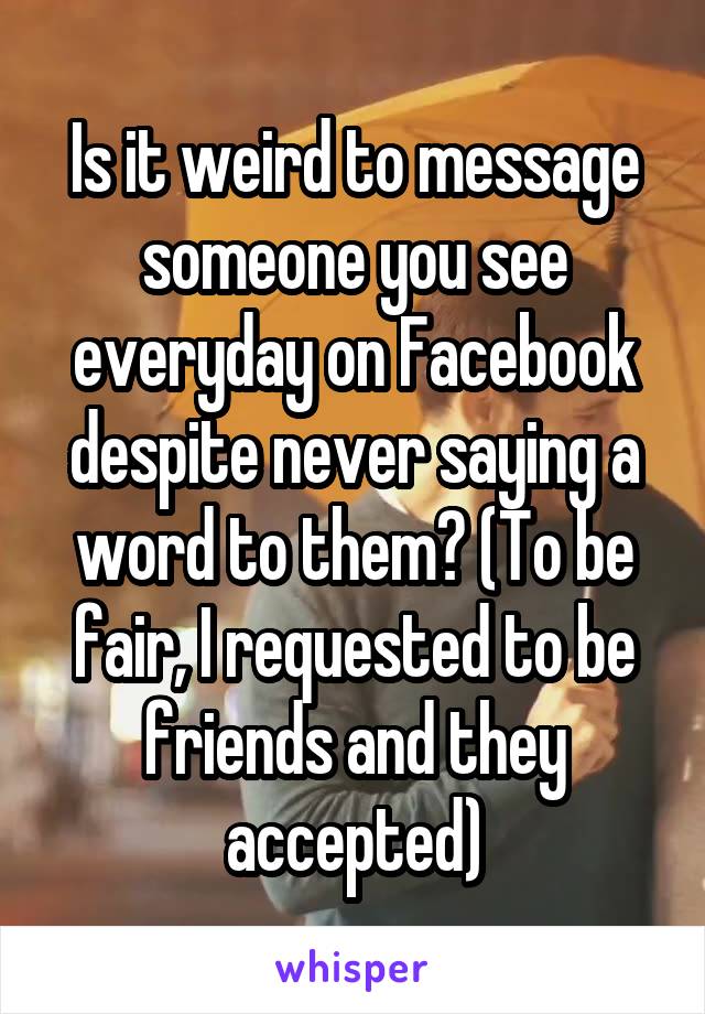 Is it weird to message someone you see everyday on Facebook despite never saying a word to them? (To be fair, I requested to be friends and they accepted)