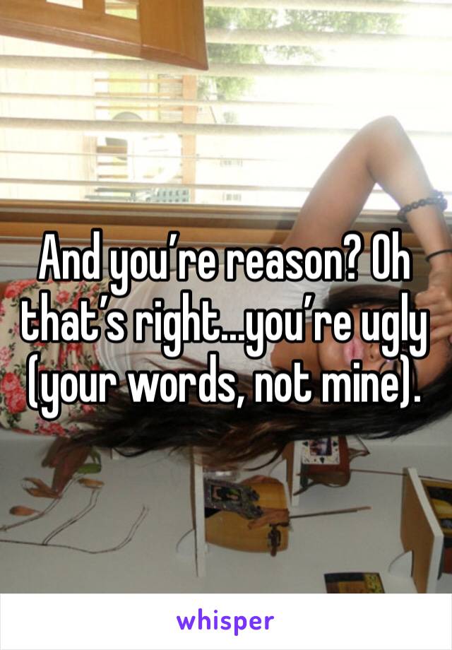 And you’re reason? Oh that’s right...you’re ugly (your words, not mine).