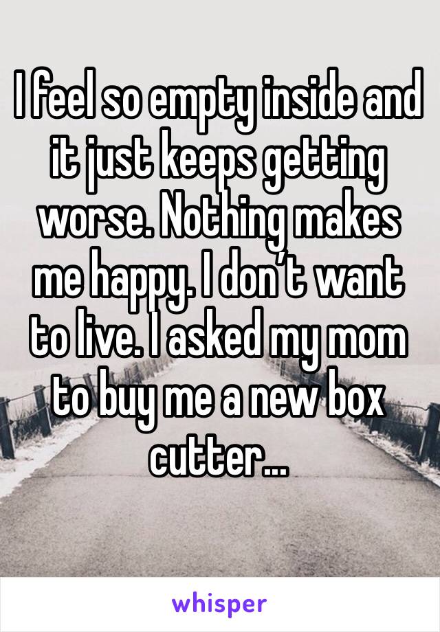 I feel so empty inside and it just keeps getting worse. Nothing makes me happy. I don’t want to live. I asked my mom to buy me a new box cutter...