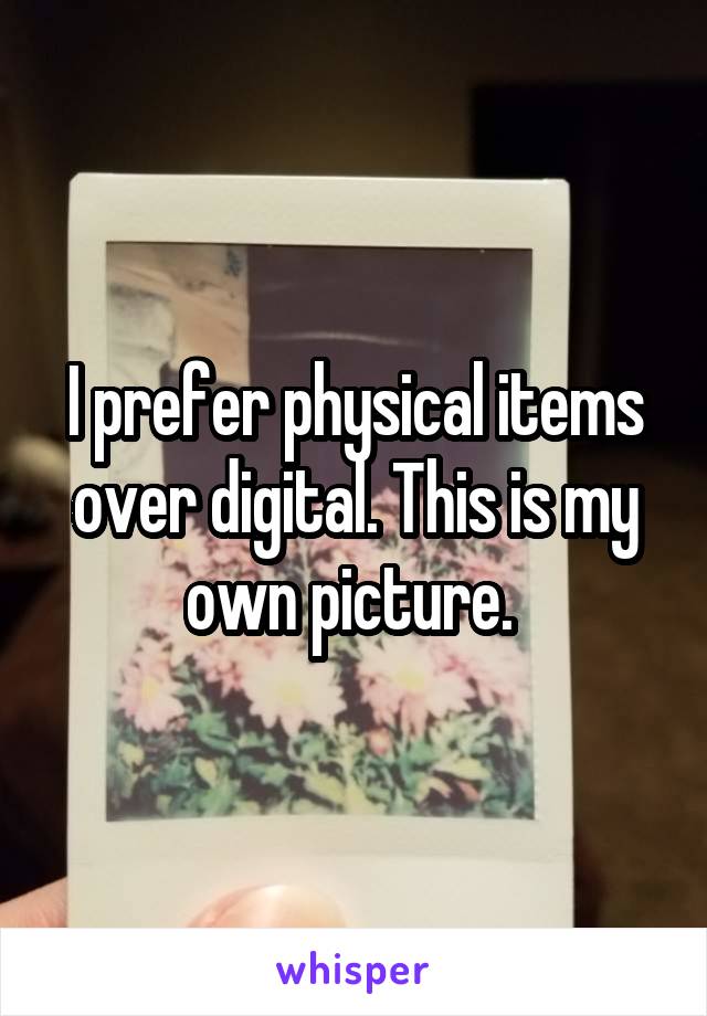 I prefer physical items over digital. This is my own picture. 
