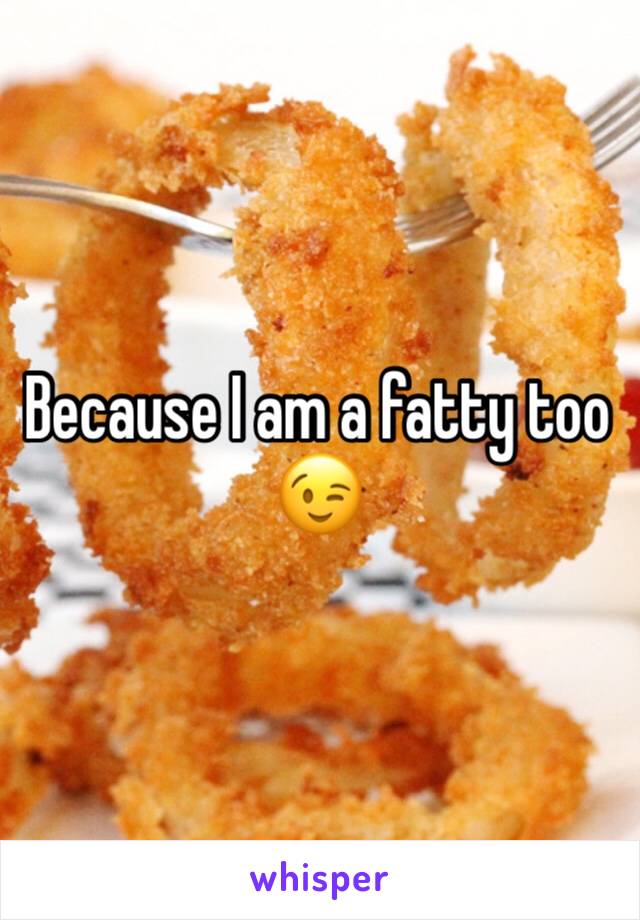 Because I am a fatty too 😉