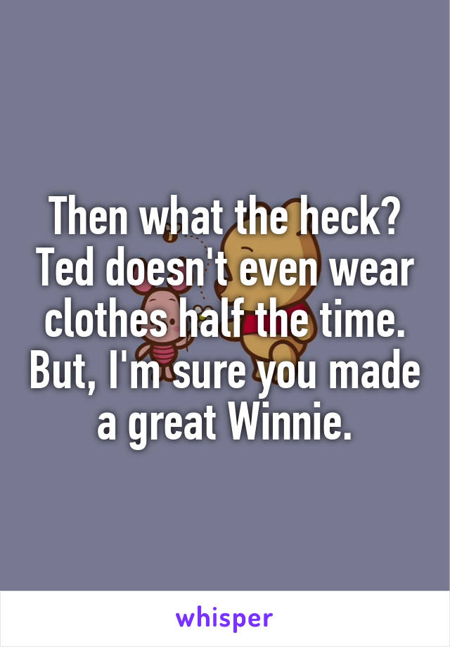 Then what the heck? Ted doesn't even wear clothes half the time. But, I'm sure you made a great Winnie.