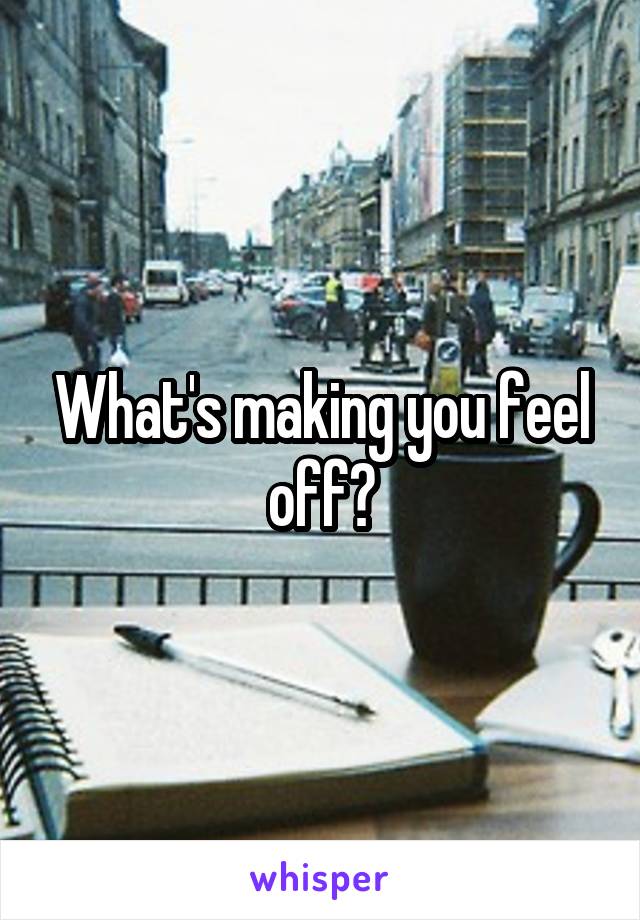 What's making you feel off?