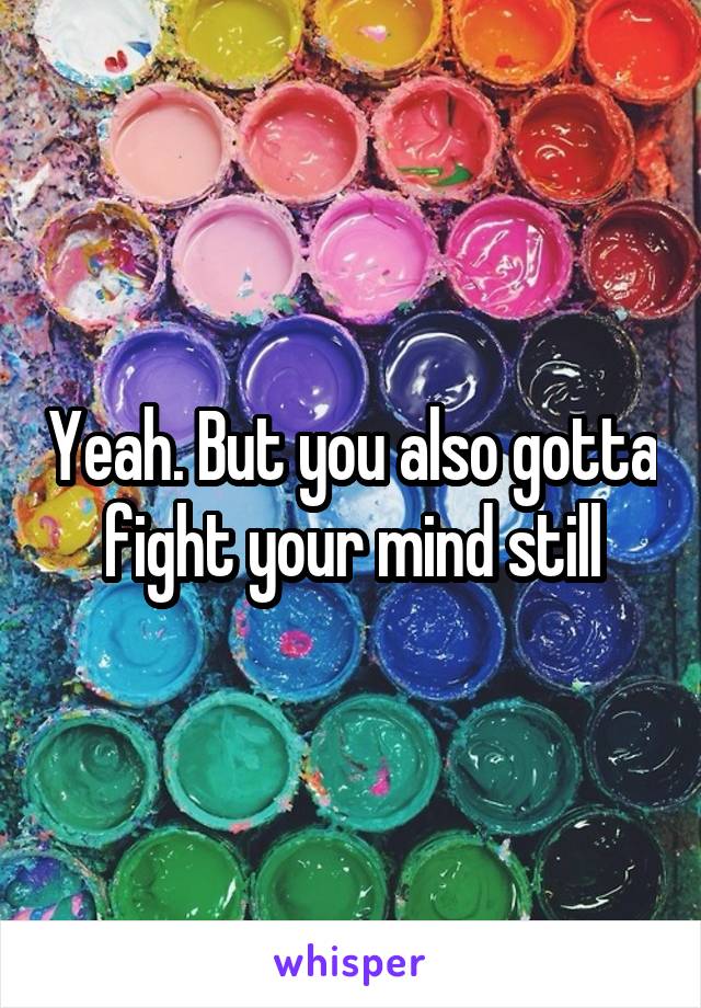 Yeah. But you also gotta fight your mind still