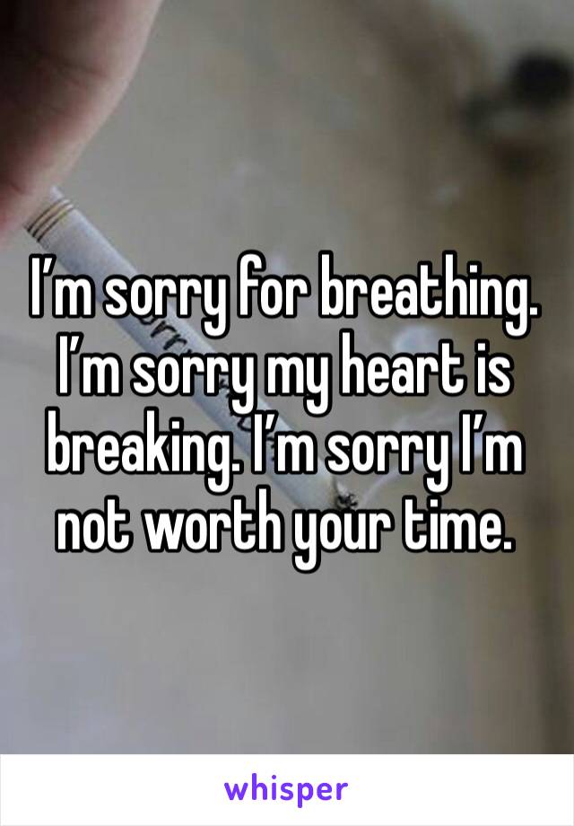 I’m sorry for breathing. I’m sorry my heart is breaking. I’m sorry I’m not worth your time. 