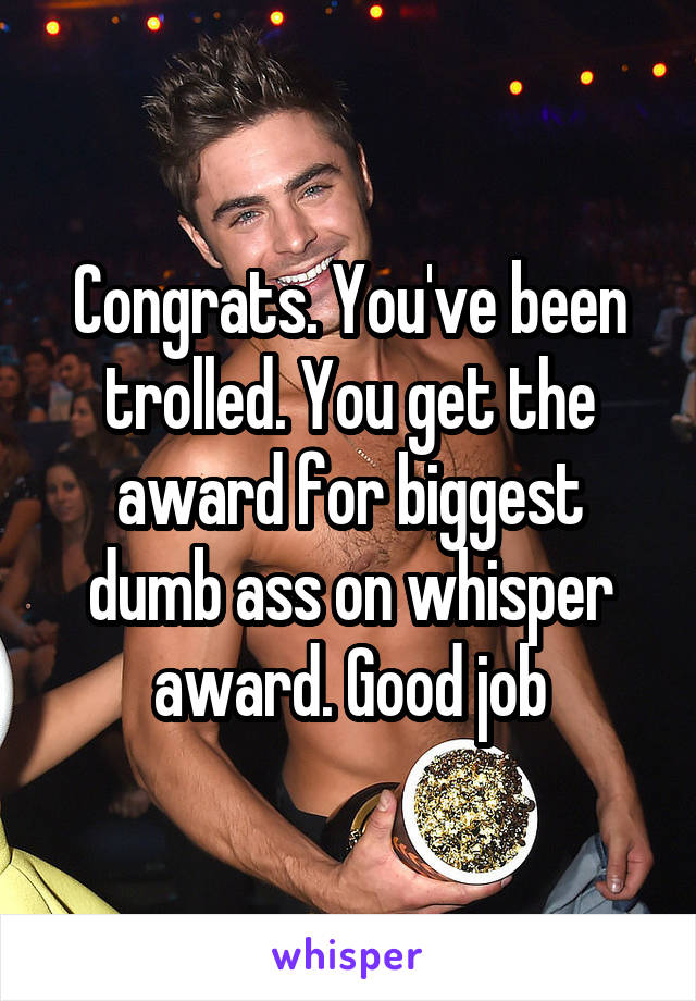 Congrats. You've been trolled. You get the award for biggest dumb ass on whisper award. Good job