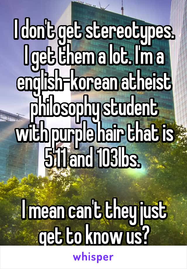 I don't get stereotypes. I get them a lot. I'm a english-korean atheist philosophy student with purple hair that is 5'11 and 103lbs. 

I mean can't they just get to know us?
