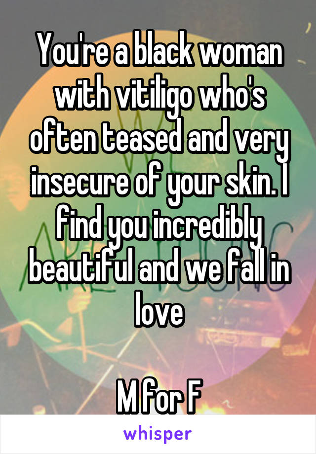 You're a black woman with vitiligo who's often teased and very insecure of your skin. I find you incredibly beautiful and we fall in love

M for F