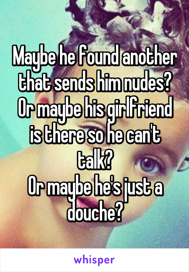 Maybe he found another that sends him nudes?
Or maybe his girlfriend is there so he can't talk?
Or maybe he's just a douche?